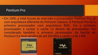 Pentium Pro
• Em 1995, a Intel trouxe ao mercado o processador Pentium Pro, já
com arquitetura diferente do Pentium clássico. O Pentium Pro foi o
primeiro processador com arquitetura RISC. Foi o primeiro
processador a conter o cache L2 dentro do processador. Foi
considerado também o primeiro processador da família do
Pentium II e teve versões de até 200 MHz e cache L2 de 1 MB.
 