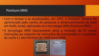 Pentium MMX
• Com o tempo e as atualizações, em 1997, o Pentium clássico foi
aprimorado pelo centro de pesquisa e desenvolvimento da Intel
em Haifa, Israel, aplicando-se a tecnologia MMX (Pentium MMX).
• A tecnologia MMX basicamente seria a inclusão de 57 novas
instruções ao conjunto de instruções do processador e o aumento
do cache L1 dos Pentium do 16KB para 32KB.
 