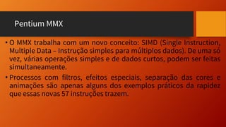 Pentium MMX
• O MMX trabalha com um novo conceito: SIMD (Single Instruction,
Multiple Data – Instrução simples para múltiplos dados). De uma só
vez, várias operações simples e de dados curtos, podem ser feitas
simultaneamente.
• Processos com filtros, efeitos especiais, separação das cores e
animações são apenas alguns dos exemplos práticos da rapidez
que essas novas 57 instruções trazem.
 