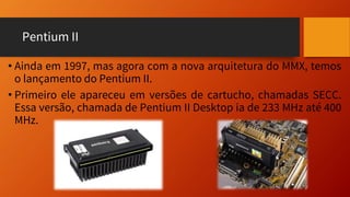 Pentium II
• Ainda em 1997, mas agora com a nova arquitetura do MMX, temos
o lançamento do Pentium II.
• Primeiro ele apareceu em versões de cartucho, chamadas SECC.
Essa versão, chamada de Pentium II Desktop ia de 233 MHz até 400
MHz.
 