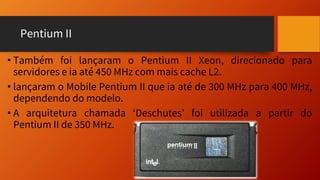 Pentium II
• Também foi lançaram o Pentium II Xeon, direcionado para
servidores e ia até 450 MHz com mais cache L2.
• lançaram o Mobile Pentium II que ia até de 300 MHz para 400 MHz,
dependendo do modelo.
• A arquitetura chamada ‘Deschutes’ foi utilizada a partir do
Pentium II de 350 MHz.
 