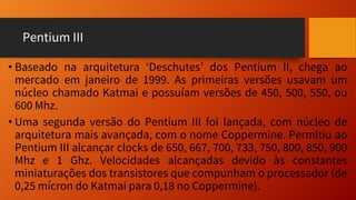 Pentium III
• Baseado na arquitetura ‘Deschutes’ dos Pentium II, chega ao
mercado em janeiro de 1999. As primeiras versões usavam um
núcleo chamado Katmai e possuíam versões de 450, 500, 550, ou
600 Mhz.
• Uma segunda versão do Pentium III foi lançada, com núcleo de
arquitetura mais avançada, com o nome Coppermine. Permitiu ao
Pentium III alcançar clocks de 650, 667, 700, 733, 750, 800, 850, 900
Mhz e 1 Ghz. Velocidades alcançadas devido às constantes
miniaturações dos transistores que compunham o processador (de
0,25 mícron do Katmai para 0,18 no Coppermine).
 