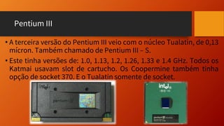 Pentium III
• A terceira versão do Pentium III veio com o núcleo Tualatin, de 0,13
mícron. Também chamado de Pentium III – S.
• Este tinha versões de: 1.0, 1.13, 1.2, 1.26, 1.33 e 1.4 GHz. Todos os
Katmai usavam slot de cartucho. Os Coopermine também tinha
opção de socket 370. E o Tualatin somente de socket.
 