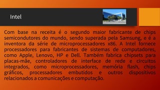 Intel
Com base na receita é o segundo maior fabricante de chips
semicondutores do mundo, sendo superada pela Samsung, e é a
inventora da série de microprocessadores x86. A Intel fornece
processadores para fabricantes de sistemas de computadores,
como Apple, Lenovo, HP e Dell. Também fabrica chipsets para
placas-mãe, controladores de interface de rede e circuitos
integrados, como microprocessadores, memória flash, chips
gráficos, processadores embutidos e outros dispositivos
relacionados a comunicações e computação.
 