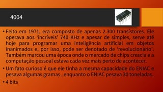 4004
• Feito em 1971, era composto de apenas 2.300 transístores. Ele
operava aos ‘incríveis’ 740 KHz e apesar de simples, serve até
hoje para programar uma inteligência artificial em objetos
inanimados e, por isso, pode ser denotado de ‘revolucionário’.
Também marcou uma época onde o mercado de chips crescia e a
computação pessoal estava cada vez mais perto de acontecer.
• Um fato curioso é que ele tinha a mesma capacidade do ENIAC e
pesava algumas gramas , enquanto o ENIAC pesava 30 toneladas.
• 4 bits
 