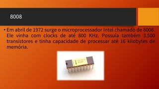 8008
• Em abril de 1972 surge o microprocessador Intel chamado de 8008.
Ele vinha com clocks de até 800 KHz. Possuía também 3.500
transístores e tinha capacidade de processar até 16 kilobytes de
memória.
 