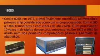 8080
• Com o 8080, em 1974, a Intel finalmente consolidou no mercado o
primeiro chip considerado como um microprocessador. Com 4.500
a 6.000 transístores e com clocks de até 2 MHz. É um processador
10 vezes mais rápido do que seus antecessores. Em 1975 o 8080 foi
usado num dos primeiros computadores pessoais. Chamado de
Altair 8800.
 