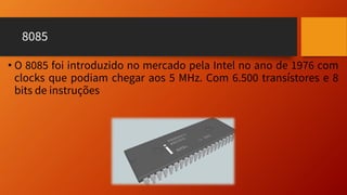 8085
• O 8085 foi introduzido no mercado pela Intel no ano de 1976 com
clocks que podiam chegar aos 5 MHz. Com 6.500 transístores e 8
bits de instruções
 