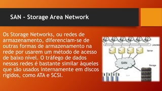 SAN – Storage Area Network
Os Storage Networks, ou redes de
armazenamento, diferenciam-se de
outras formas de armazenamento na
rede por usarem um método de acesso
de baixo nível. O tráfego de dados
nessas redes é bastante similar àqueles
que são usados internamente em discos
rígidos, como ATA e SCSI.
 