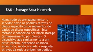SAN – Storage Area Network
Numa rede de armazenamento, o
servidor envia os pedidos através de
blocos específicos ou segmentos de
dados de discos específicos. Esse
método é conhecido por block storage
(armazenamento por blocos). O
dispositivo age similarmente a um
drive interno, acedendo ao bloco
específico, sendo enviada a resposta
através da rede à origem do pedido.
 