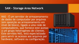 SAN – Storage Area Network
NAS - É um servidor de armazenamento
de dados de computador por arquivos
(em oposição ao armazenamento em
nível de bloco), ligado a uma rede de
computadores, que fornece este acesso
a um grupo heterogéneo de clientes.
Este servidos NAS, está especializado
para servir os acessos aos arquivos por
hardware, software ou configuração.
 
