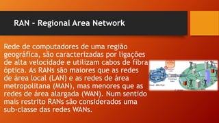 RAN – Regional Area Network
Rede de computadores de uma região
geográfica, são caracterizadas por ligações
de alta velocidade e utilizam cabos de fibra
óptica. As RANs são maiores que as redes
de área local (LAN) e as redes de área
metropolitana (MAN), mas menores que as
redes de área alargada (WAN). Num sentido
mais restrito RANs são considerados uma
sub-classe das redes WANs.
 