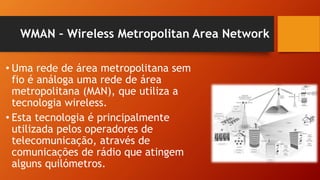 WMAN – Wireless Metropolitan Area Network
• Uma rede de área metropolitana sem
fio é análoga uma rede de área
metropolitana (MAN), que utiliza a
tecnologia wireless.
• Esta tecnologia é principalmente
utilizada pelos operadores de
telecomunicação, através de
comunicações de rádio que atingem
alguns quilómetros.
 
