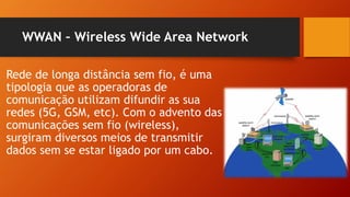 WWAN – Wireless Wide Area Network
Rede de longa distância sem fio, é uma
tipologia que as operadoras de
comunicação utilizam difundir as sua
redes (5G, GSM, etc). Com o advento das
comunicações sem fio (wireless),
surgiram diversos meios de transmitir
dados sem se estar ligado por um cabo.
 