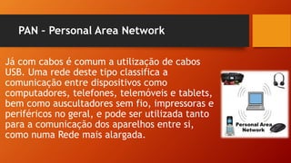 PAN – Personal Area Network
Já com cabos é comum a utilização de cabos
USB. Uma rede deste tipo classifica a
comunicação entre dispositivos como
computadores, telefones, telemóveis e tablets,
bem como auscultadores sem fio, impressoras e
periféricos no geral, e pode ser utilizada tanto
para a comunicação dos aparelhos entre si,
como numa Rede mais alargada.
 