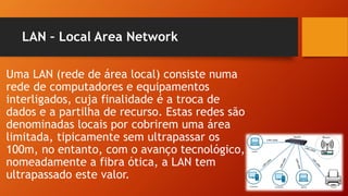 LAN – Local Area Network
Uma LAN (rede de área local) consiste numa
rede de computadores e equipamentos
interligados, cuja finalidade é a troca de
dados e a partilha de recurso. Estas redes são
denominadas locais por cobrirem uma área
limitada, tipicamente sem ultrapassar os
100m, no entanto, com o avanço tecnológico,
nomeadamente a fibra ótica, a LAN tem
ultrapassado este valor.
 