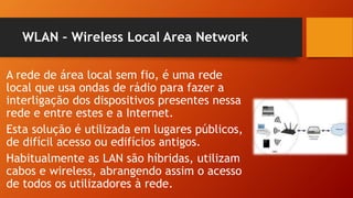 WLAN – Wireless Local Area Network
A rede de área local sem fio, é uma rede
local que usa ondas de rádio para fazer a
interligação dos dispositivos presentes nessa
rede e entre estes e a Internet.
Esta solução é utilizada em lugares públicos,
de difícil acesso ou edifícios antigos.
Habitualmente as LAN são híbridas, utilizam
cabos e wireless, abrangendo assim o acesso
de todos os utilizadores à rede.
 