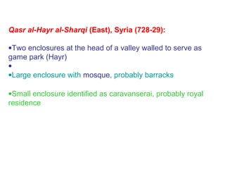 Qasr al-Hayr al-Sharqi (East), Syria (728-29):
•Two enclosures at the head of a valley walled to serve as
game park (Hayr)
•
•Large enclosure with mosque, probably barracks
•Small enclosure identified as caravanserai, probably royal
residence
 