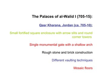 The Palaces of al-Walid I (705-15):
Qasr Kharana, Jordan (ca. 705-10):
Small fortified square enclosure with arrow slits and round
corner towers
Single monumental gate with a shallow arch
Rough stone and brick construction
Different vaulting techniques
Mosaic floors
 