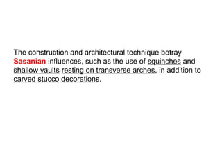 The construction and architectural technique betray
Sasanian influences, such as the use of squinches and
shallow vaults resting on transverse arches, in addition to
carved stucco decorations.
 