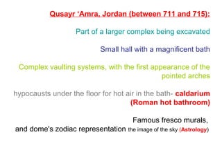 Qusayr ‘Amra, Jordan (between 711 and 715):
Part of a larger complex being excavated
Small hall with a magnificent bath
Complex vaulting systems, with the first appearance of the
pointed arches
hypocausts under the floor for hot air in the bath- caldarium
(Roman hot bathroom)
Famous fresco murals,
and dome's zodiac representation the image of the sky (Astrology)
 