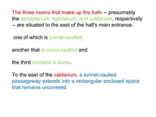 The three rooms that make up the bath -- presumably
the apodyterium, tepidarium, and caldarium, respectively
-- are situated to the east of the hall's main entrance:
one of which is tunnel-vaulted;
another that is cross-vaulted and
the third contains a dome.
To the east of the caldarium, a tunnel-vaulted
passageway extends into a rectangular enclosed space
that remains uncovered
 
