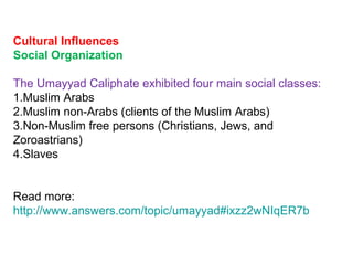 Cultural Influences
Social Organization
The Umayyad Caliphate exhibited four main social classes:
1.Muslim Arabs
2.Muslim non-Arabs (clients of the Muslim Arabs)
3.Non-Muslim free persons (Christians, Jews, and
Zoroastrians)
4.Slaves
Read more:
http://www.answers.com/topic/umayyad#ixzz2wNIqER7b
 