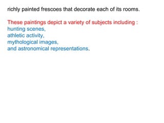 richly painted frescoes that decorate each of its rooms.
These paintings depict a variety of subjects including :
hunting scenes,
athletic activity,
mythological images,
and astronomical representations.
 