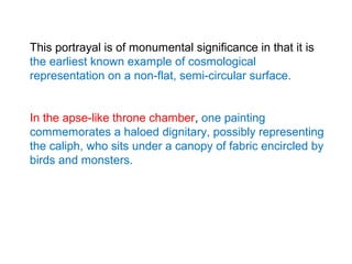 This portrayal is of monumental significance in that it is
the earliest known example of cosmological
representation on a non-flat, semi-circular surface.
In the apse-like throne chamber, one painting
commemorates a haloed dignitary, possibly representing
the caliph, who sits under a canopy of fabric encircled by
birds and monsters.
 