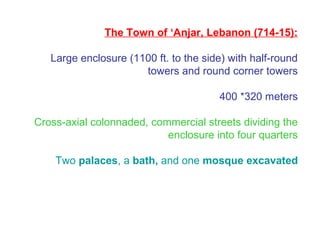 The Town of ‘Anjar, Lebanon (714-15):
Large enclosure (1100 ft. to the side) with half-round
towers and round corner towers
400 *320 meters
Cross-axial colonnaded, commercial streets dividing the
enclosure into four quarters
Two palaces, a bath, and one mosque excavated
 