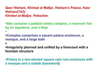 Qasr Hisham, Khirbat al Mafjar, Hisham's Palace, Kasr
Hisham(743):
Khirbet al-Mafjar, Palestine:
•Site contains a palatial (wide) complex, a reservoir fed
by an aqueduct, and a Hayr
•
•Complex comprises a square palace enclosure, a
mosque, and a large bath
•
•Irregularly planned and unified by a forecourt with a
fountain structure
•Palace is a two-storied square cast rum enclosure with
a mosque and a sirdab (basement)
 