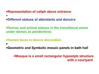 •Representation of caliph above entrance
•
•Different statues of attendants and dancers
•Human and animal statues in the transitional zones
under domes as pendentives
•Human faces in stucco decoration
•
•Geometric and Symbolic mosaic panels in bath hall
•Mosque is a small rectangular hypostyle structure
with a courtyard
 