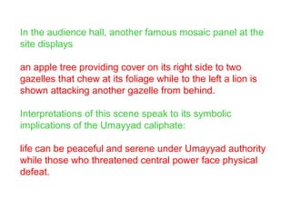In the audience hall, another famous mosaic panel at the
site displays
an apple tree providing cover on its right side to two
gazelles that chew at its foliage while to the left a lion is
shown attacking another gazelle from behind.
Interpretations of this scene speak to its symbolic
implications of the Umayyad caliphate:
life can be peaceful and serene under Umayyad authority
while those who threatened central power face physical
defeat.
 