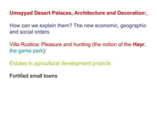 Umayyad Desert Palaces, Architecture and Decoration:
How can we explain them? The new economic, geographic
and social orders
Villa Rustica: Pleasure and hunting (the notion of the Hayr,
the game park):
Estates in agricultural development projects
Fortified small towns
 