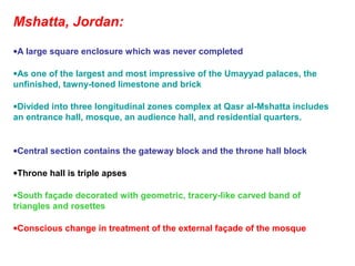 Mshatta, Jordan:
•A large square enclosure which was never completed
•As one of the largest and most impressive of the Umayyad palaces, the
unfinished, tawny-toned limestone and brick
•Divided into three longitudinal zones complex at Qasr al-Mshatta includes
an entrance hall, mosque, an audience hall, and residential quarters.
•Central section contains the gateway block and the throne hall block
•Throne hall is triple apses
•South façade decorated with geometric, tracery-like carved band of
triangles and rosettes
•Conscious change in treatment of the external façade of the mosque
 