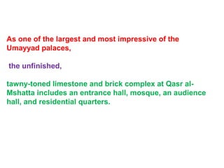 As one of the largest and most impressive of the
Umayyad palaces,
the unfinished,
tawny-toned limestone and brick complex at Qasr al-
Mshatta includes an entrance hall, mosque, an audience
hall, and residential quarters.
 