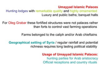 Umayyad Islamic Palaces
Hunting lodges with remarkable quality and highly ornamented
Luxury and public baths; banquet halls
For Oleg Grabar these fortified structures were not palaces rather
than forts to control vast farming operations
Farms belonged to the caliph and/or Arab chieftains
Geographical setting of Syria / regular rainfall and potential
richness requires long lasting political stability
Usage of Umayyad Islamic Palaces:
hunting parties for Arab aristocracy
Official receptions and country rituals
 