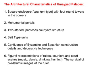 The Architectural Characteristics of Umayyad Palaces:
1. Square enclosure (cast rum type) with four round towers
in the corners
2. Monumental portals
3. Two-storied, porticoes courtyard structure
4. Bait Type units
5. Confluence of Byzantine and Sasanian construction
details and decorative techniques
6. Figural representations of rulers, courtiers and court
scenes (music, dance, drinking, hunting): The survival of
pre-Islamic images of the ruler.
 