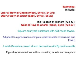 Examples:
In Syria:
Qasr al-Hayr al-Gharbi (West), Syria (724-27):
Qasr al-Hayr al-Sharqi (East), Syria (728-29)
The Palaces of Hisham (724-43):
Qasr al-Hayr al-Gharbi (West), Syria (724-27):
Square courtyard enclosure with half-round towers
Adjacent to a pre-Islamic complex (caravanserai or barracks and
tower)
Lavish Sasanian carved stucco decoration with Byzantine motifs
Figural representations in floor mosaics, murals and sculpture
 