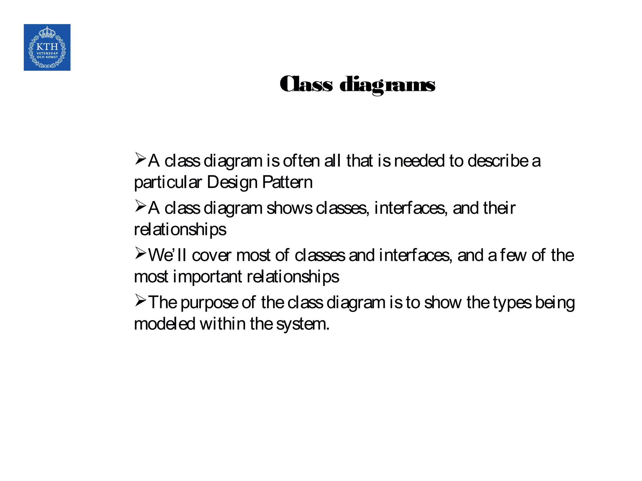 Class diagrams
A classdiagram isoften all that isneeded to describea
particular Design Pattern
A classdiagram showsclasses, interfaces, and their
relationships
We’ll cover most of classesand interfaces, and afew of the
most important relationships
Thepurposeof theclassdiagram isto show thetypesbeing
modeled within thesystem.
10
 