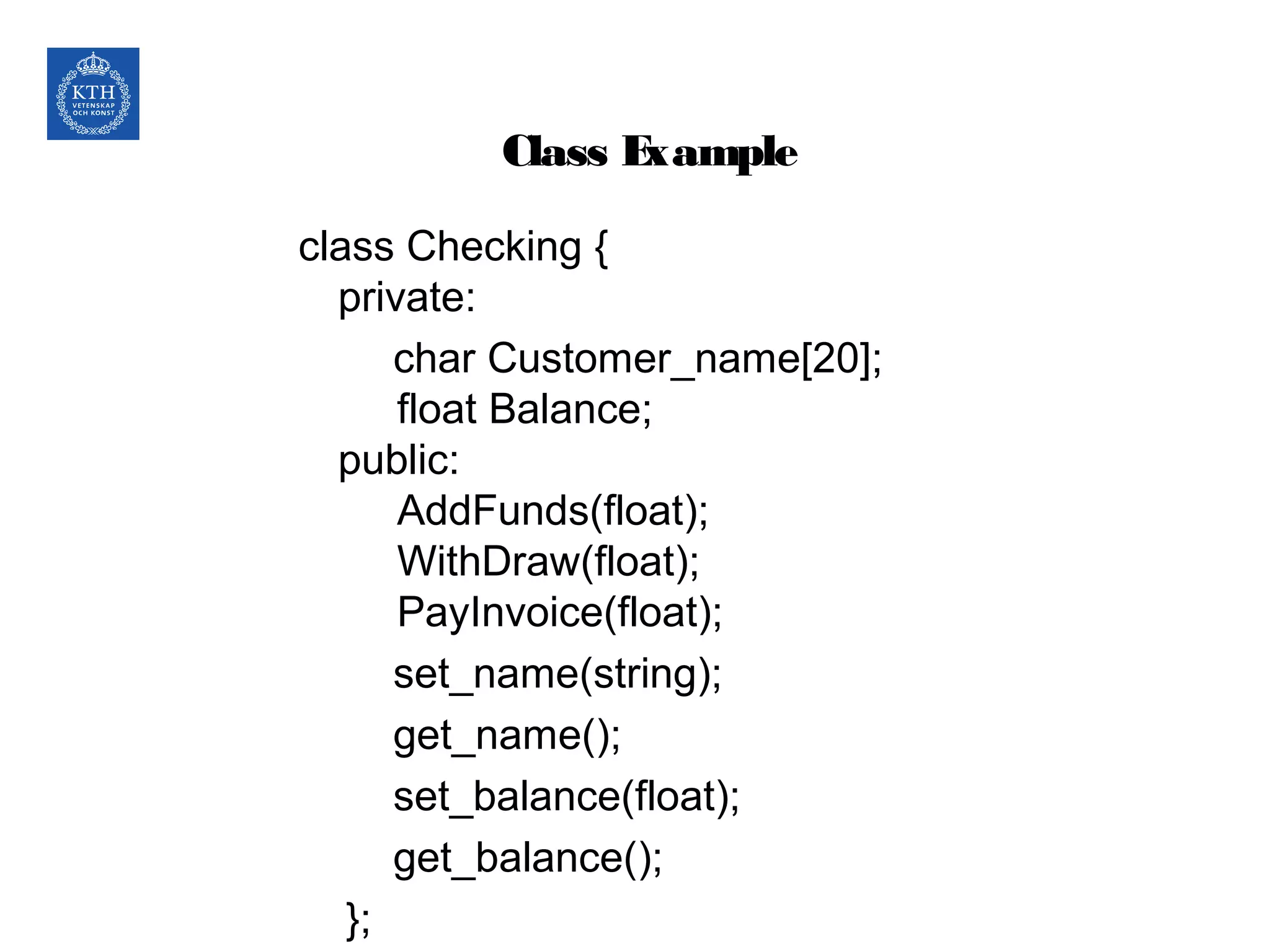 Class Example
class Checking {
private:
char Customer_name[20];
float Balance;
public:
AddFunds(float);
WithDraw(float);
PayInvoice(float);
set_name(string);
get_name();
set_balance(float);
get_balance();
};
 