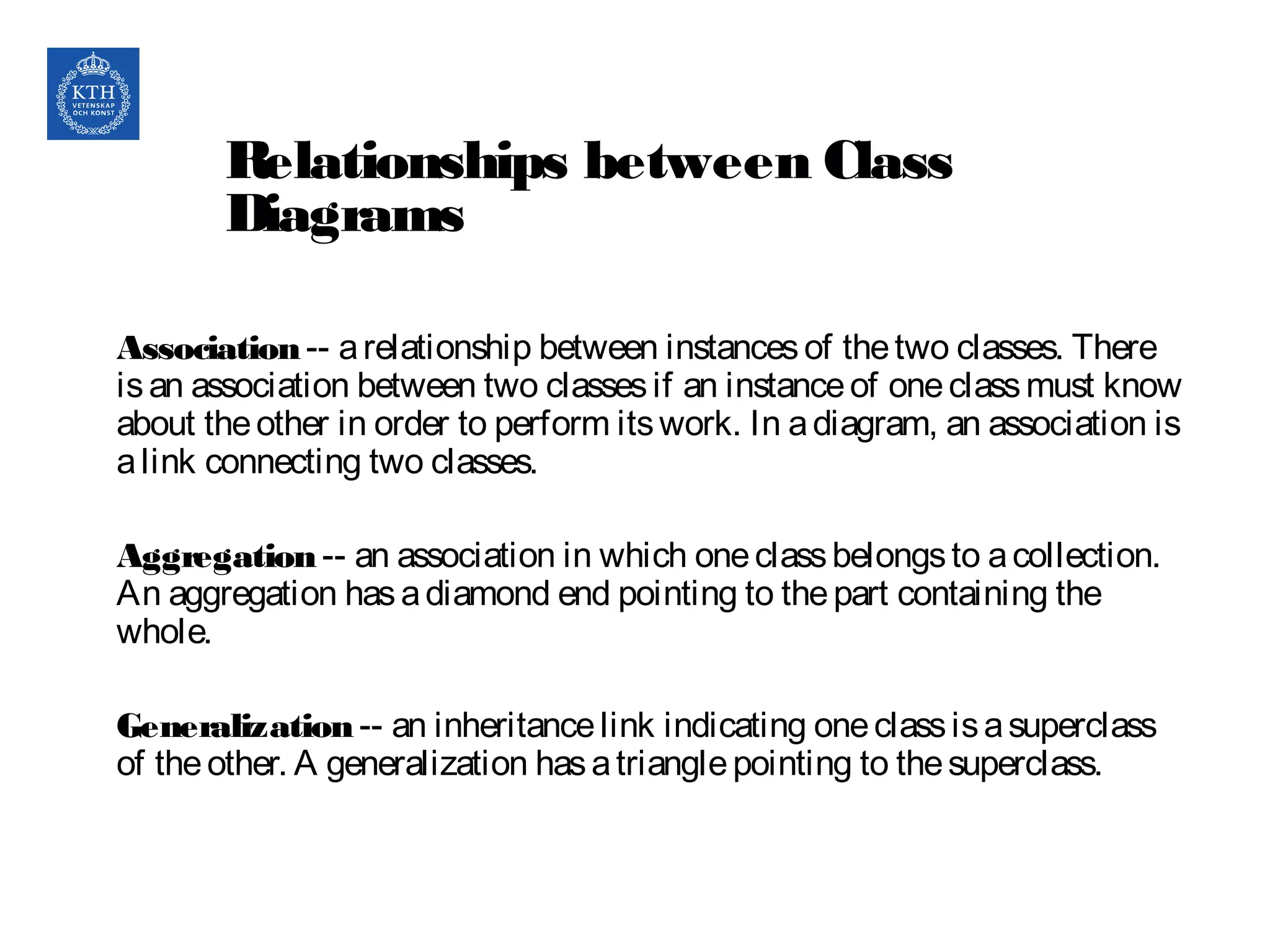 Relationships between Class
Diagrams
Association-- arelationship between instancesof thetwo classes. There
isan association between two classesif an instanceof oneclassmust know
about theother in order to perform itswork. In adiagram, an association is
alink connecting two classes.
Aggregation-- an association in which oneclassbelongsto acollection.
An aggregation hasadiamond end pointing to thepart containing the
whole.
Generalization-- an inheritancelink indicating oneclassisasuperclass
of theother. A generalization hasatrianglepointing to thesuperclass.
17
 