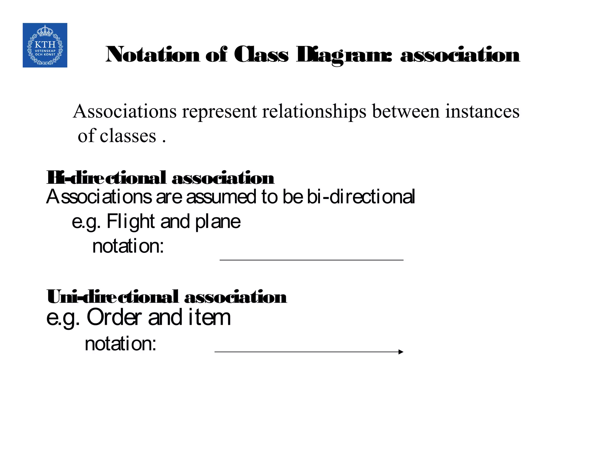 Notation of Class Diagram: association
Bi-directional association
Associationsareassumed to bebi-directional
e.g. Flight and plane
notation:
Uni-directional association
e.g. Order and item
notation:
Associations represent relationships between instances
of classes .
 