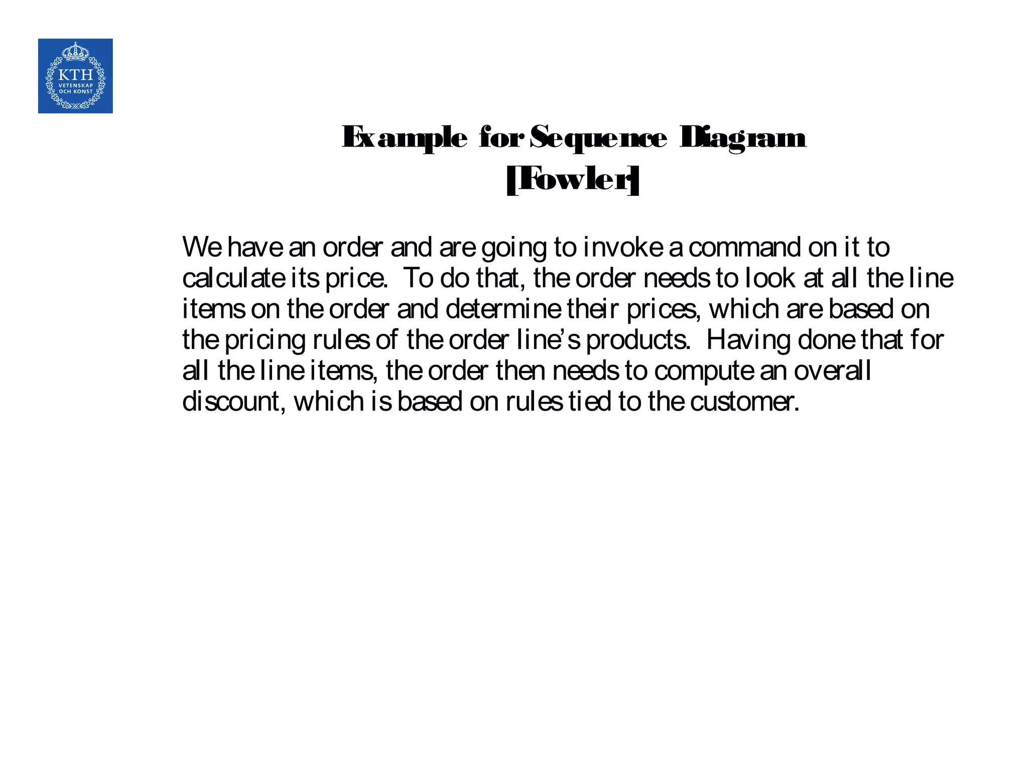 Example forSequence Diagram
[Fowler]
Wehavean order and aregoing to invokeacommand on it to
calculateitsprice. To do that, theorder needsto look at all theline
itemson theorder and determinetheir prices, which arebased on
thepricing rulesof theorder line’sproducts. Having donethat for
all thelineitems, theorder then needsto computean overall
discount, which isbased on rulestied to thecustomer.
 