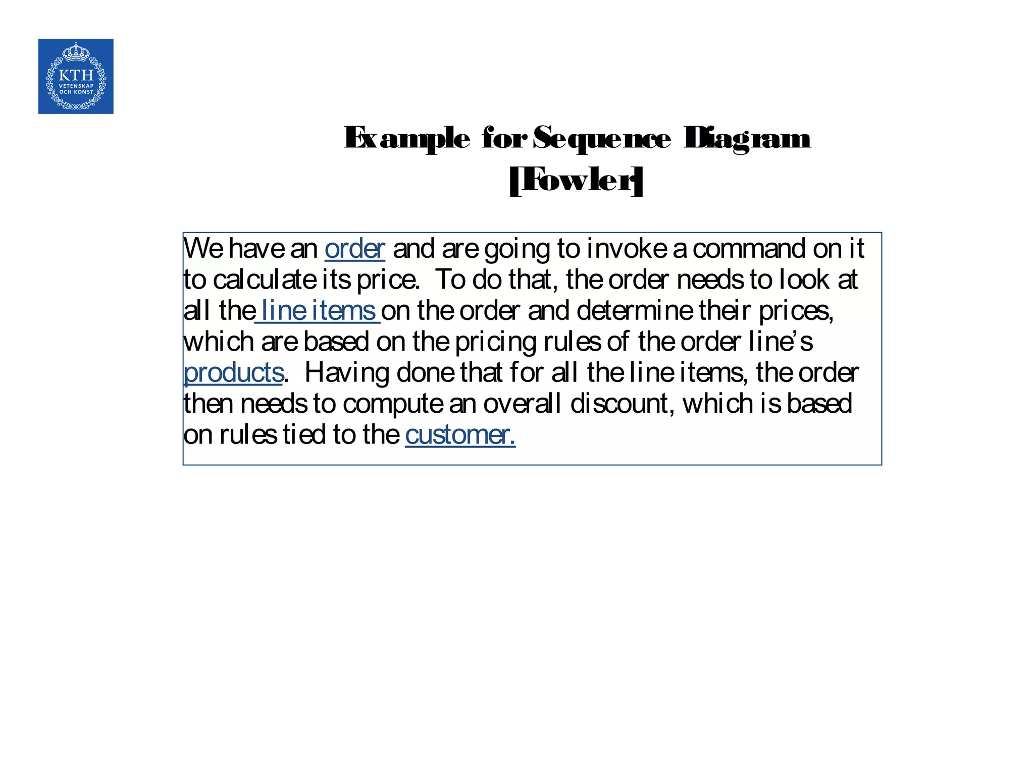 Example forSequence Diagram
[Fowler]
Wehavean order and aregoing to invokeacommand on it
to calculateitsprice. To do that, theorder needsto look at
all thelineitemson theorder and determinetheir prices,
which arebased on thepricing rulesof theorder line’s
products. Having donethat for all thelineitems, theorder
then needsto computean overall discount, which isbased
on rulestied to thecustomer.
 