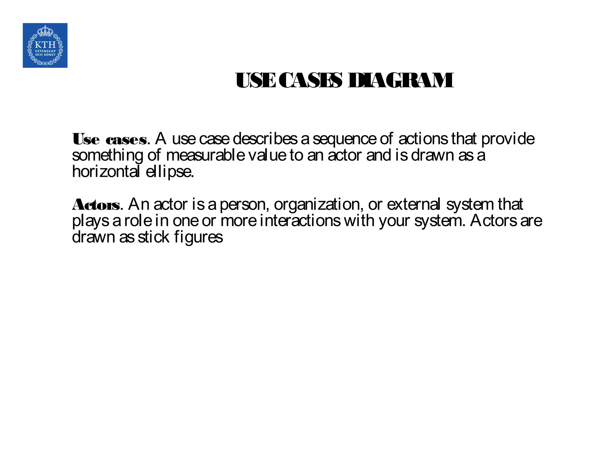 USECASES DIAGRAM
Use cases. A usecasedescribesasequenceof actionsthat provide
something of measurablevalueto an actor and isdrawn asa
horizontal ellipse.
Actors. An actor isaperson, organization, or external system that
playsarolein oneor moreinteractionswith your system. Actorsare
drawn asstick figures
 