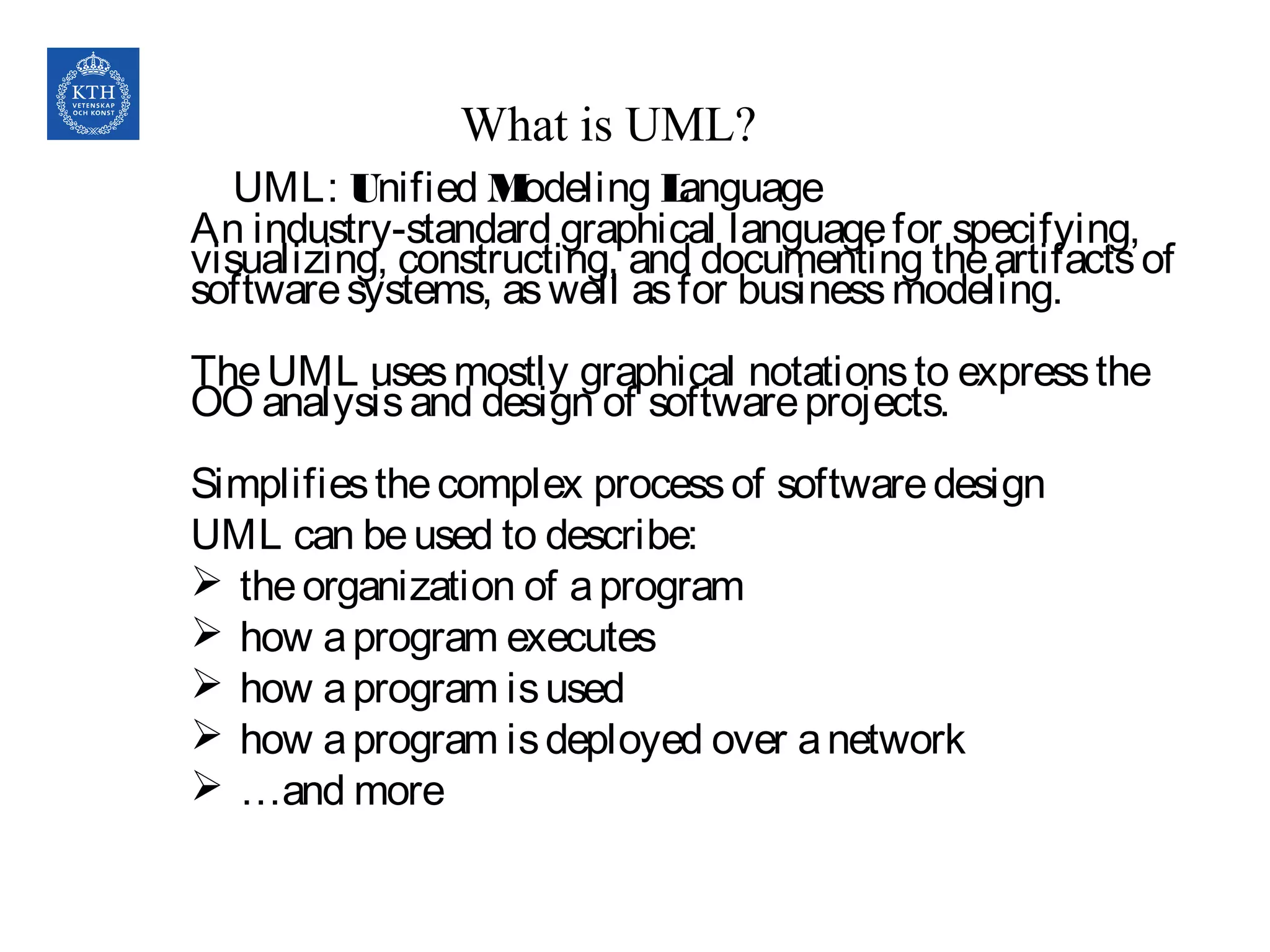 UML: Unified Modeling Language
An industry-standard graphical languagefor specifying,
visualizing, constructing, and documenting theartifactsof
softwaresystems, aswell asfor businessmodeling.
TheUML usesmostly graphical notationsto expressthe
OO analysisand design of softwareprojects. 
Simplifiesthecomplex processof softwaredesign
UML can beused to describe:
 theorganization of aprogram
 how aprogram executes
 how aprogram isused
 how aprogram isdeployed over anetwork
 …and more
What is UML?
 