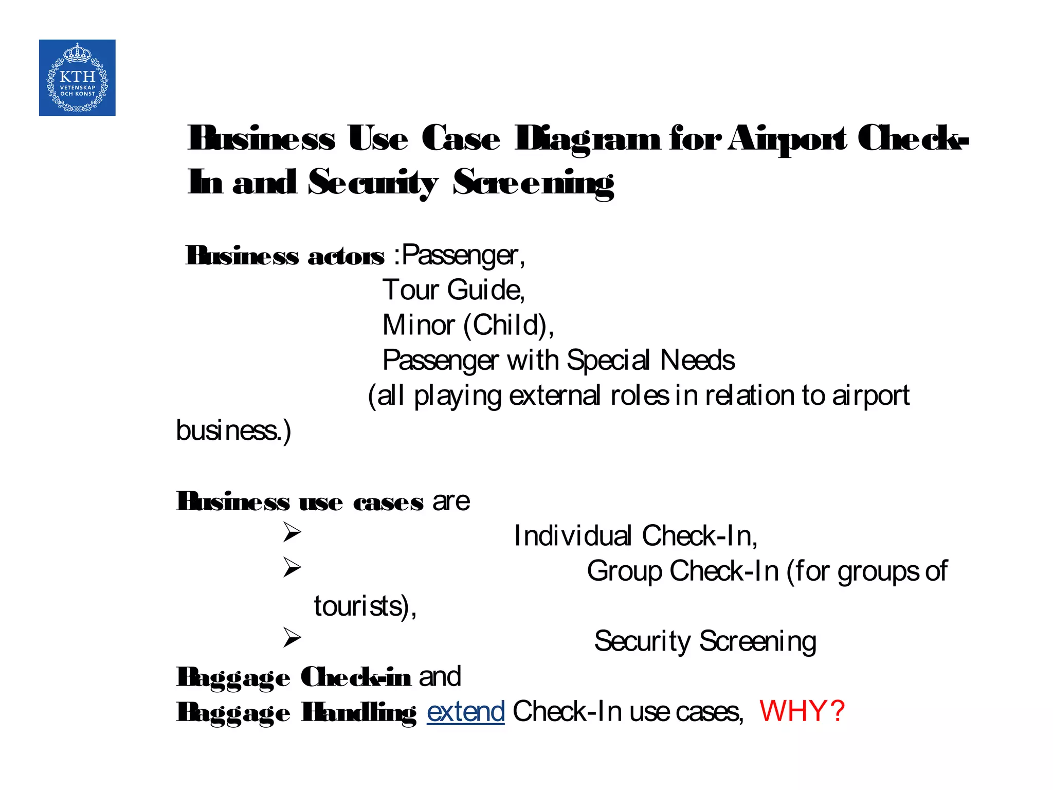 Business Use Case Diagram forAirport Check-
In and Security Screening
Business actors :Passenger,
Tour Guide,
Minor (Child),
Passenger with Special Needs
(all playing external rolesin relation to airport
business.)
Business use cases are
 Individual Check-In,
 Group Check-In (for groupsof
tourists),
 Security Screening
Baggage Check-in and
Baggage Handling extend Check-In usecases, WHY?
 