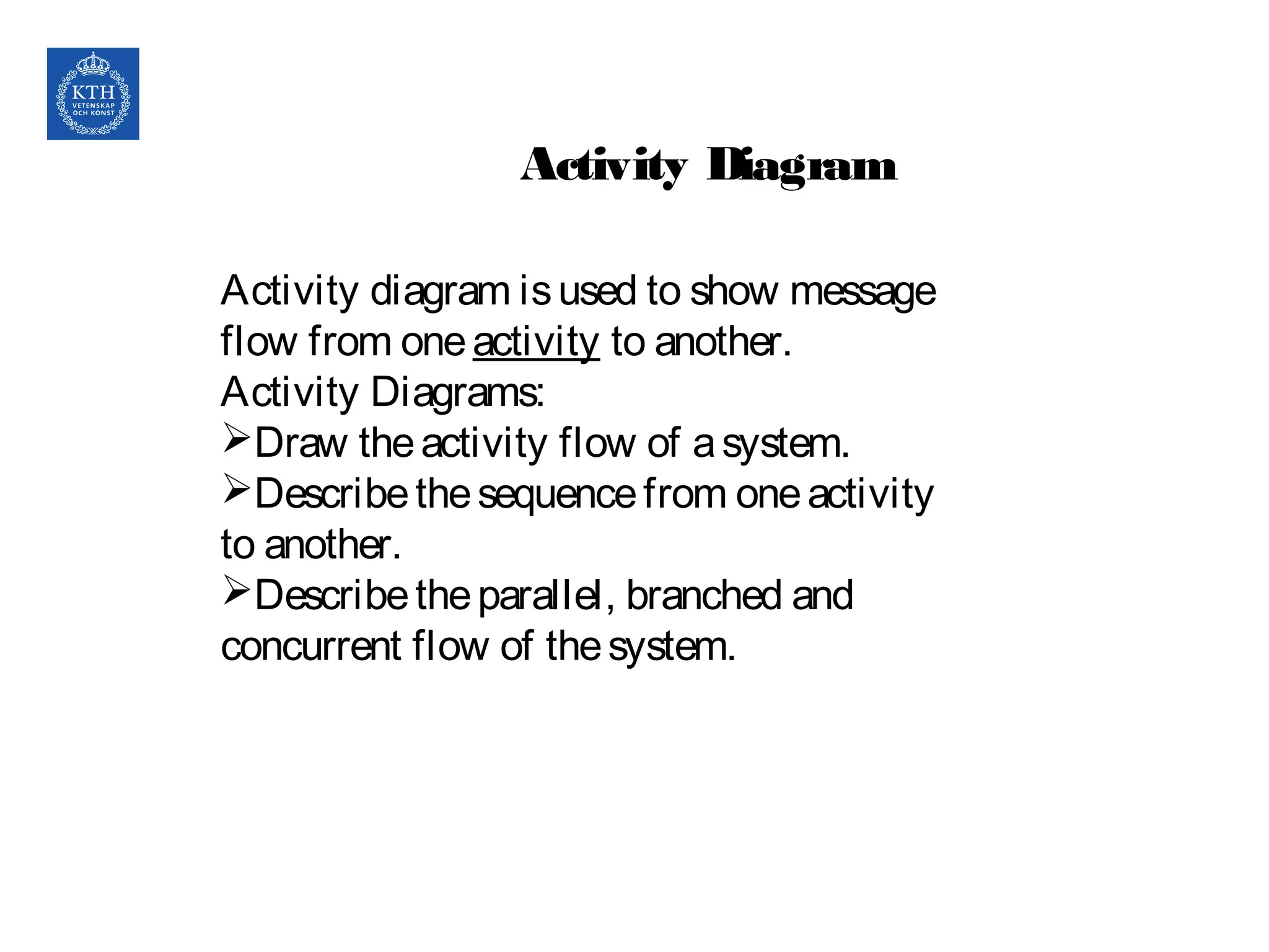 Activity Diagram
Activity diagram isused to show message
flow from oneactivity to another.
Activity Diagrams:
Draw theactivity flow of asystem.
Describethesequencefrom oneactivity
to another.
Describetheparallel, branched and
concurrent flow of thesystem.
 