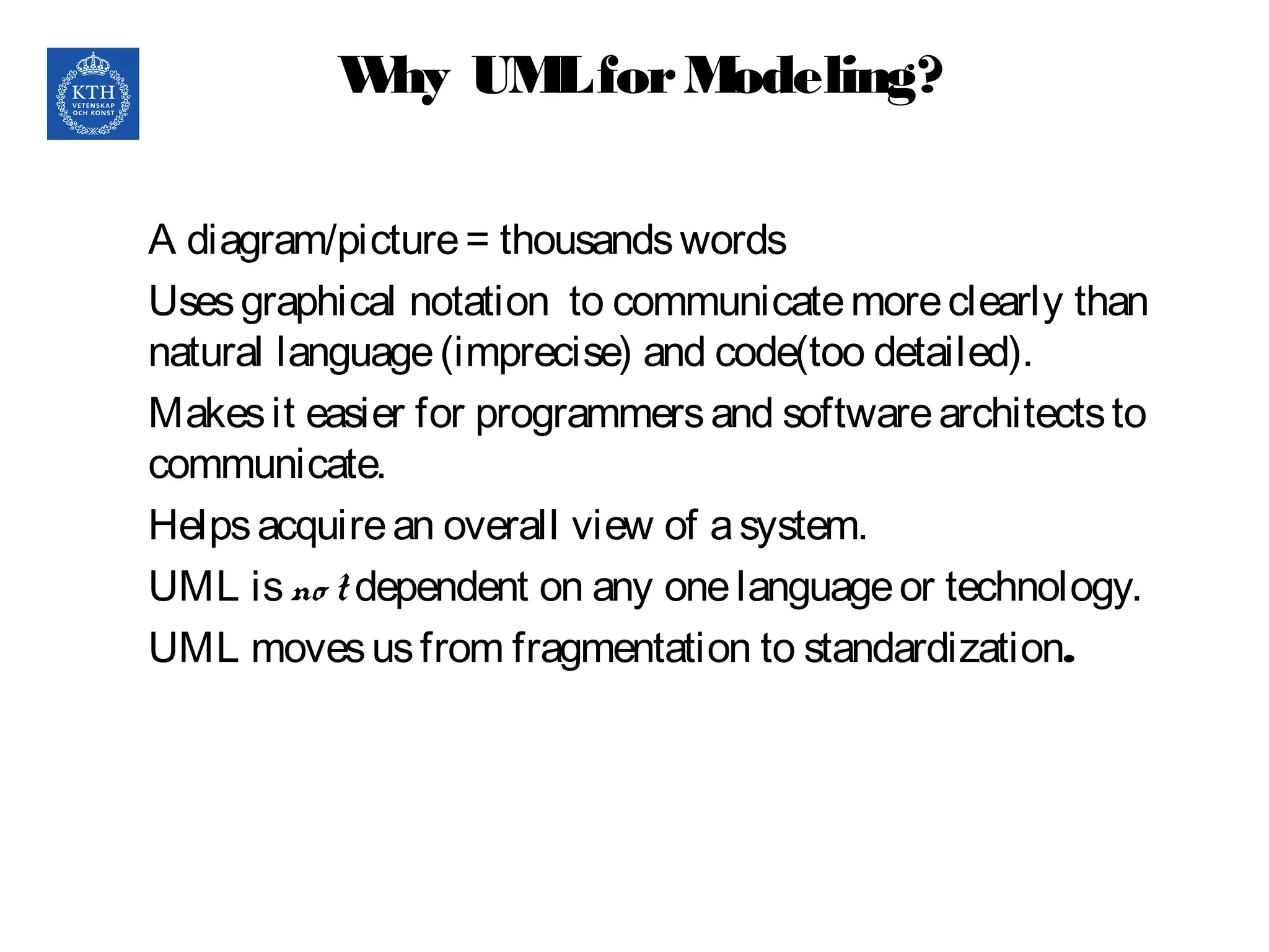 Why UMLforModeling?
A diagram/picture= thousandswords
Usesgraphical notation to communicatemoreclearly than
natural language(imprecise) and code(too detailed).
Makesit easier for programmersand softwarearchitectsto
communicate.
Helpsacquirean overall view of asystem.
UML isno t dependent on any onelanguageor technology.
UML movesusfrom fragmentation to standardization.
 
